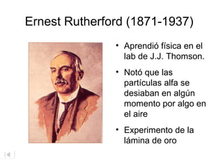 Ernest Rutherford (1871-1937)
• Aprendió física en el
lab de J.J. Thomson.
• Notó que las
partículas alfa se
desiaban en algún
momento por algo en
el aire
• Experimento de la
lámina de oro

 