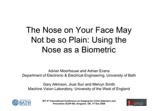 The Nose on Your Face May
   Not be so Plain: Using the
      Nose as a Biometric

               Adrian Moorhouse and Adrian Evans
Department of Electronic & Electrical Engineering, University of Bath

           Gary Atkinson, Jiuai Sun and Melvyn Smith
   Machine Vision Laboratory, University of the West of England


            IET 3rd International Conference on Imaging for Crime Detection and
                       Prevention (ICDP-09), Kingston, UK, 3rd Dec 2009
 