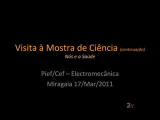 Visita à Mostra de Ciência  (continuação) Nós e a Saúde Pief/Cef – Electromecânica Miragaia 17/Mar/2011 2 /2 