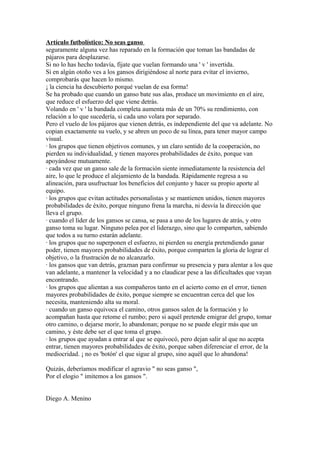 Artículo futbolístico: No seas ganso
seguramente alguna vez has reparado en la formación que toman las bandadas de
pájaros para desplazarse.
Si no lo has hecho todavía, fíjate que vuelan formando una ' v ' invertida.
Si en algún otoño ves a los gansos dirigiéndose al norte para evitar el invierno,
comprobarás que hacen lo mismo.
¡ la ciencia ha descubierto porqué vuelan de esa forma!
Se ha probado que cuando un ganso bate sus alas, produce un movimiento en el aire,
que reduce el esfuerzo del que viene detrás.
Volando en ' v ' la bandada completa aumenta más de un 70% su rendimiento, con
relación a lo que sucedería, si cada uno volara por separado.
Pero el vuelo de los pájaros que vienen detrás, es independiente del que va adelante. No
copian exactamente su vuelo, y se abren un poco de su línea, para tener mayor campo
visual.
· los grupos que tienen objetivos comunes, y un claro sentido de la cooperación, no
pierden su individualidad, y tienen mayores probabilidades de éxito, porque van
apoyándose mutuamente.
· cada vez que un ganso sale de la formación siente inmediatamente la resistencia del
aire, lo que le produce el alejamiento de la bandada. Rápidamente regresa a su
alineación, para usufructuar los beneficios del conjunto y hacer su propio aporte al
equipo.
· los grupos que evitan actitudes personalistas y se mantienen unidos, tienen mayores
probabilidades de éxito, porque ninguno frena la marcha, ni desvía la dirección que
lleva el grupo.
· cuando el líder de los gansos se cansa, se pasa a uno de los lugares de atrás, y otro
ganso toma su lugar. Ninguno pelea por el liderazgo, sino que lo comparten, sabiendo
que todos a su turno estarán adelante.
· los grupos que no superponen el esfuerzo, ni pierden su energía pretendiendo ganar
poder, tienen mayores probabilidades de éxito, porque comparten la gloria de lograr el
objetivo, o la frustración de no alcanzarlo.
· los gansos que van detrás, graznan para confirmar su presencia y para alentar a los que
van adelante, a mantener la velocidad y a no claudicar pese a las dificultades que vayan
encontrando.
· los grupos que alientan a sus compañeros tanto en el acierto como en el error, tienen
mayores probabilidades de éxito, porque siempre se encuentran cerca del que los
necesita, manteniendo alta su moral.
· cuando un ganso equivoca el camino, otros gansos salen de la formación y lo
acompañan hasta que retome el rumbo; pero si aquél pretende emigrar del grupo, tomar
otro camino, o dejarse morir, lo abandonan; porque no se puede elegir más que un
camino, y éste debe ser el que toma el grupo.
· los grupos que ayudan a entrar al que se equivocó, pero dejan salir al que no acepta
entrar, tienen mayores probabilidades de éxito, porque saben diferenciar el error, de la
mediocridad. ¡ no es 'botón' el que sigue al grupo, sino aquél que lo abandona!
Quizás, deberíamos modificar el agravio " no seas ganso ",
Por el elogio " imitemos a los gansos ".
Diego A. Menino
 