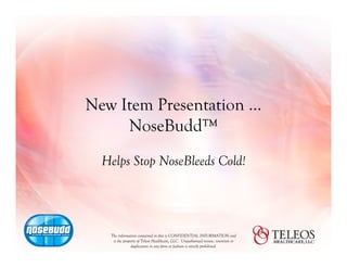 New Item Presentation …
     NoseBudd™
  Helps Stop NoseBleeds Cold!




   The information contained in this is CONFIDENTIAL INFORMATION and
    is the property of Teleos Healthcare, LLC. Unauthorized review, retention or
                duplication in any form or fashion is strictly prohibited.
 
