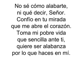 No sé cómo alabarte,
ni qué decir, Señor.
Confío en tu mirada
que me abre el corazón.
Toma mi pobre vida
que sencilla ante ti,
quiere ser alabanza
por lo que haces en mí.
 