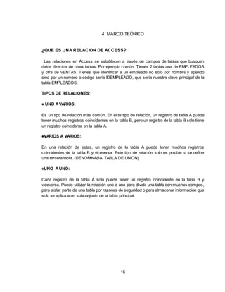 16
4. MARCO TEÓRICO
¿QUE ES UNA RELACION DE ACCESS?
Las relaciones en Access se establecen a través de campos de tablas que busquen
datos directos de otras tablas. Por ejemplo común: Tienes 2 tablas una de EMPLEADOS
y otra de VENTAS. Tienes que identificar a un empleado no sólo por nombre y apellido
sino por un número o código sería IDEMPLEADO, que sería nuestra clave principal de la
tabla EMPLEADOS.
TIPOS DE RELACIONES:
♠ UNO AVARIOS:
Es un tipo de relación más común. En este tipo de relación, un registro de tabla A puede
tener muchos registros coincidentes en la tabla B, pero un registro de la tabla B solo tiene
un registro coincidente en la tabla A.
♠VARIOS A VARIOS:
En una relación de estas, un registro de la tabla A puede tener muchos registros
coincidentes de la tabla B y viceversa. Este tipo de relación solo es posible si se define
una tercera tabla. (DENOMINADA TABLA DE UNION)
♠UNO AUNO:
Cada registro de la tabla A solo puede tener un registro coincidente en la tabla B y
viceversa. Puede utilizar la relación uno a uno para dividir una tabla con muchos campos,
para aislar parte de una tabla por razones de seguridad o para almacenar información que
solo se aplica a un subconjunto de la tabla principal.
 