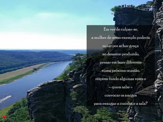 Em vez de culpar-se, 
a mulher de nosso exemplo poderia 
optar por achar graça 
no desastre produzido, 
pensar em fazer diferente 
numa próxima ocasião, 
respirar fundo algumas vezes e 
– quem sabe – 
convocar os amigos 
para enxugar a cozinha e a sala? 
 