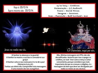 Hoje é: 09/12/14 
Agora mesmo são: 09/12/14. 
13/10/2014 – Créditos: 
Formatação – J.C.Andreoli 
Texto – David Niven 
Imagem – Internet. 
Som – Pastorale - Rolf Lovland - wav 
Jesus eu confio em vós. N.Sª.Patrocínio, rogai por nós. 
O Senhor te abençoe e te guarde! 
O Senhor te mostre a sua face e conceda-te sua 
graça! 
O Senhor volva o seu rosto para ti e te dê a paz! 
(Números 6,24-26). 
Tenhas um ótimo dia. Compartilhe esta mensagem. 
É uma maneira de nós evangelizar. 
Obs. Minhas mensagens em PPS, não são 
decodificadas. Autorizo por isso a apagar os 
créditos, se você tiver outra crença e achar 
conveniente, porque considero que mais 
importante do que as crenças e religiões, é a 
mensagem do bem que deve ser divulgadas por 
todos os meios ao seu alcance. 
