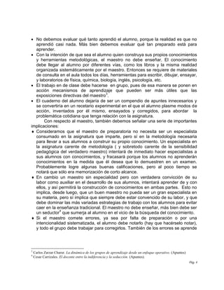 Pág. 4
 No debemos evaluar qué tanto aprendió el alumno, porque la realidad es que no
aprendió casi nada. Más bien debemos evaluar qué tan preparado está para
aprender.
 Con la intención de que sea el alumno quien construya sus propios conocimientos
y herramientas metodológicas, el maestro no debe enseñar. El conocimiento
debe llegar al alumno por diferentes vías, como los libros y la misma realidad
organizada sistemáticamente por el maestro. Entonces se requiere de materiales
de consulta en el aula todos los días, herramientas para escribir, dibujar, ensayar,
y laboratorios de física, química, biología, inglés, psicología, etc.
 El trabajo en de clase debe hacerse en grupo, pues de esa manera se ponen en
acción mecanismos de aprendizaje que pueden ser más útiles que las
exposiciones directivas del maestro
3
.
 El cuaderno del alumno dejaría de ser un compendio de apuntes innecesarios y
se convertiría en un recetario experimental en el que el alumno plasme modos de
acción, inventados por él mismo, ensayados y corregidos, para abordar la
problemática cotidiana que tenga relación con la asignatura.
Con respecto al maestro, también debemos señalar una serie de importantes
implicaciones:
 Consideramos que el maestro de preparatoria no necesita ser un especialista
consumado en la asignatura que imparte, pero sí en la metodología necesaria
para llevar a sus alumnos a construir su propio conocimiento. Un especialista en
la asignatura carente de metodología ( y sobretodo carente de la sensibilidad
pedagógica del verdadero maestro) intentará de inmediato hacer especialistas a
sus alumnos con conocimientos, y fracasará porque los alumnos no aprenderán
conocimientos en la medida que él desea que lo demuestren en un examen.
Probablemente logre algunas buenas calificaciones, pero al poco tiempo se
notará que sólo era memorización de corto alcance.
 En cambio un maestro sin especialidad pero con verdadera convicción de su
labor como auxiliar en el desarrollo de sus alumnos, intentará aprender de y con
ellos, y así permitirá la construcción de conocimientos en ambas partes. Esto no
implica, desde luego, que un buen maestro no pueda ser un gran especialista en
su materia, pero sí implica que siempre debe estar convencido de su labor, y que
debe dominar las más variadas estrategias de trabajo con los alumnos para evitar
caer en la enseñanza tradicional. El maestro no debe enseñar, más bien debe ser
un seductor
4
que sumerja al alumno en el vicio de la búsqueda del conocimiento.
 Si el maestro comete errores, ya sea por falta de preparación o por una
intencionalidad sistematizada, el alumno debe notarlo (hay que hacérselo notar),
y todo el grupo debe trabajar para corregirlos. También de los errores se aprende
3
Carlos Zarzar Charur. La dinámica de los grupos de aprendizaje desde un enfoque operativo. (Apuntes)
4
Cesar Carrizales. El docente entre la indiferencia y la seducción. (Apuntes).
 