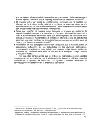 Pág. 5
y el trabajo grupal permite al alumno realizar un gran número de tareas que por sí
solo no lograría, concepto al que Vigotsky llama nivel de desarrollo potencial.
5
 El maestro debe ser capaz de problematizar continuamente la realidad del
alumno, es decir, debe involucrarlo en el problema de aprender; debe hacerle
sentir la necesidad de buscar el conocimiento. Desde luego esto es muy de lograr
con exposiciones verbales cotidianas y monótonas.
 Antes que enseñar, el maestro debe dedicarse a preparar un ambiente de
inquietud en el alumno por la actividad en la búsqueda del conocimiento todos los
días. Y evidentemente el docente tiene que ser un ejemplo de constancia en el
trabajo, puntualidad, responsabilidad, tenacidad, etcétera, pues los estudiantes
aprenden una gran cantidad de conocimientos en eso que no se dice, pero se
hace, y que llamamos currículum oculto
6
.
 Finalmente, en este concepto de educación se requiere que el maestro realice un
seguimiento exhaustivo de las actividades de los alumnos, estimulando,
comprobando y registrando cada trabajo que realicen: notas, tareas, asistencia,
actitudes, etc. pero nunca con el fin de descalificarlos, sino para corregir, motivar
y evaluar el trabajo.
En esta idea consideramos que los índices de reprobación serían abatidos
notablemente en las materias que tradicionalmente llamamos difíciles como las
matemáticas, la química, la física, etc. con iguales o mejores resultados de
aprendizaje que los obtenidos en la enseñanza tradicional.
5
Enrique Alvarez Alcántara. La psicología de Vogostski. En: Psi y Qué, Revista Mexicana de Psicología,
Facultad de Psicología de la UAP. Año 1 No. 2, invierno de 1992.
6
Bohoslavsky, Rodolfo: Psicopatología del vínculo profesor-alumno: el profesor como agente socializante. En
Problemas de la psicología educacional. Revista de ciencias de la educación. Axis. Rosario Argentina. 1975.
 