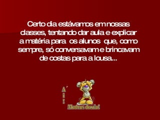 Certo dia estávamos em nossas classes, tentando dar aula e explicar a matéria para  os alunos  que, como sempre, só conversavam e brincavam de costas para a lousa... 