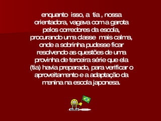 enquanto  isso, a  tia , nossa orientadora, vagava com a garota pelos corredores da escola, procurando uma classe  mais calma, onde a sobrinha pudesse ficar resolvendo as questões de uma provinha de terceira série que ela (tia) havia preparado, para verificar o aproveitamento e a adaptação da menina na escola japonesa. 