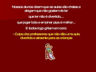 Nossos alunos dizem que as aulas são chatas e alegam que não gostam de ler que ler não é divertido.... que jogar bola e empinar pipa é melhor... E todos logo gritam em coro: - Culpa dos professores que não dão uma aula divertida e atraente para as crianças 