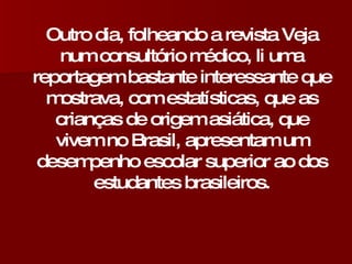 Outro dia, folheando a revista Veja num consultório médico, li uma reportagem bastante interessante que mostrava, com estatísticas, que as crianças de origem asiática, que vivem no Brasil, apresentam um desempenho escolar superior ao dos estudantes brasileiros. 