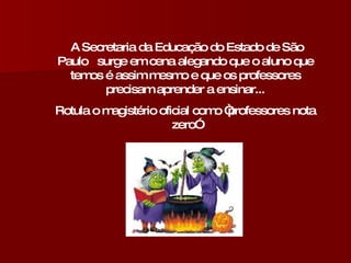 A Secretaria da Educação do Estado de São Paulo  surge em cena alegando que o aluno que temos é assim mesmo e que os professores precisam aprender a ensinar... Rotula o magistério oficial como “professores nota zero” 