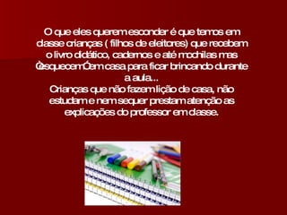 O que eles querem esconder é que temos em classe crianças ( filhos de eleitores) que recebem o livro didático, cadernos e até mochilas mas “esquecem” em casa para ficar brincando durante a aula... Crianças que não fazem lição de casa, não estudam e nem sequer prestam atenção as explicações do professor em classe. 