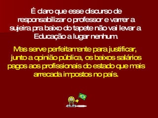 É claro que esse discurso de responsabilizar o professor e varrer a sujeira pra baixo do tapete não vai levar a  Educação a lugar nenhum. Mas serve perfeitamente para justificar,  junto a opinião pública, os baixos salários pagos aos profissionais do estado que mais arrecada impostos no país. 