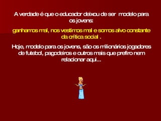 A verdade é que o educador deixou de ser  modelo para os jovens: ganhamos mal, nos vestimos mal e somos alvo constante da crítica social . Hoje, modelo para os jovens, são os milionários jogadores de futebol, pagodeiros e outros mais que prefiro nem relacionar aqui... 
