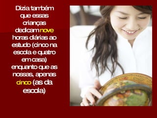 Dizia também que essas crianças dedicam  nove  horas diárias ao estudo (cinco na escola e quatro em casa) enquanto que as nossas, apenas  cinco  (as da escola) 