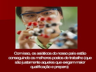 Com isso, os asiáticos do nosso país estão conseguindo os melhores postos de trabalho (que são justamente aqueles que exigem maior qualificação e preparo)   