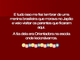 E tudo isso me fez lembrar de uma menina brasileira que morava no Japão e veio visitar os parentes que ficaram aqui. A tia dela era Orientadora na escola onde lecionávamos. 