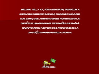 enquanto  isso, a  tia , nossa orientadora, vagava com a garota pelos corredores da escola, procurando uma classe  mais calma, onde a sobrinha pudesse ficar resolvendo as questões de uma provinha de terceira série que ela (tia) havia preparado, para verificar o aproveitamento e a adaptação da menina na escola japonesa. 