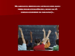 Mas a menina ficou aterrorizada com a gritaria dos nossos alunos e preferiu resolver a prova na Biblioteca, alegando que não conseguiria concentrar-se com aquela bagunça ... 