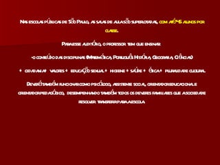 Nas escolas públicas de São Paulo, as salas de aula são superlotadas,  com até 45 alunos por classe . Para esse auditório, o professor  tem que ensinar:  -o conteúdo das disciplinas (Matemática, Português História, Geografia, Ciências) + cidadania+ valores + educação sexual + higiene +saúde + ética + pluralidade cultural. Deverá também funcionar como psicólogo, assistente social, orientador educacional e orientador pedagógico,  desempenhando também todos os deveres familiares que a sociedade resolver  transferir para a escola. 