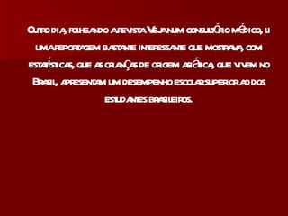 Outro dia, folheando a revista Veja num consultório médico, li uma reportagem bastante interessante que mostrava, com estatísticas, que as crianças de origem asiática, que vivem no Brasil, apresentam um desempenho escolar superior ao dos estudantes brasileiros. 