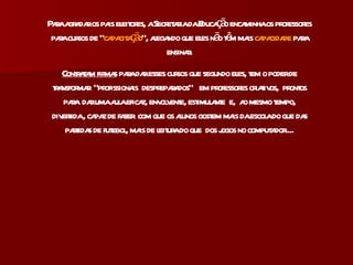 Para agradar os pais eleitores, a Secretaria da Educação encaminha os professores para cursos de “ capacitação ”, alegando que eles não têm mais  capacidade  para ensinar. Contratam firmas  para dar esses cursos que segundo eles, tem o poder de transformar  “profissionais  despreparados”  em professores criativos,  prontos para  dar uma aula eficaz, envolvente, estimulante  e,  ao mesmo tempo, divertida , capaz de fazer  com que os alunos gostem mais da escola do que das partidas de futebol, mais de leitura do que  dos jogos no computador.... 