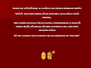 Imagine que você está doente, vai ao médico e ele prescreve determinado remédio Você não  toma o medicamento, não faz a sua parte e culpa o médico por não melhorar,.. Assim acontece nas escolas públicas paulistas: o professor ensina e os alunos não prestam atenção, não estudam, não fazem os deveres de casa , como nossos amiguinhos asiáticos Daí vem o governo e culpa  o professor   pelo mau desempenho dos  “estudantes” 