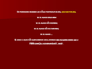 Os professores recebem um bônus por produtividade,  uma vez por ano, se os alunos estudarem se os alunos não faltarem; se os alunos não se evadirem; se os alunos ... E, como o aluno não quer saber de nada, estamos  sem reajustes desde que o PSDB começou a governar (uns11 anos)  . 