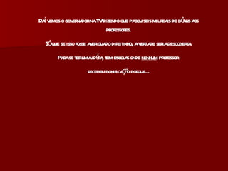 Daí vemos o governador na TV dizendo que pagou seis mil reais de bônus aos professores. Só que se isso fosse averiguado direitinho, a verdade seria descoberta. Para se ter uma idéia, tem escolas onde  nenhum  professor  recebeu bonificação porque... 