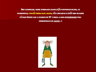 Sem contar que, nesse sistema de bonificação por produtividade, os aposentados,  por não terem mais alunos , são castigados e estão sem reajuste há anos (desde que o governo de SP  passou a avaliar  professores  pelo desempenho dos  alunos ...) 
