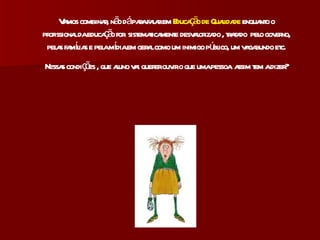 Vamos combinar, não dá para falar em  Educação de Qualidade  enquanto o profissional da educação for  sistematicamente desvalorizado , tratado  pelo governo, pelas famílias e pela mídia em geral como um inimigo público, um vagabundo etc. Nessas condições , que aluno vai querer ouvir o que uma pessoa  assim tem a dizer? 