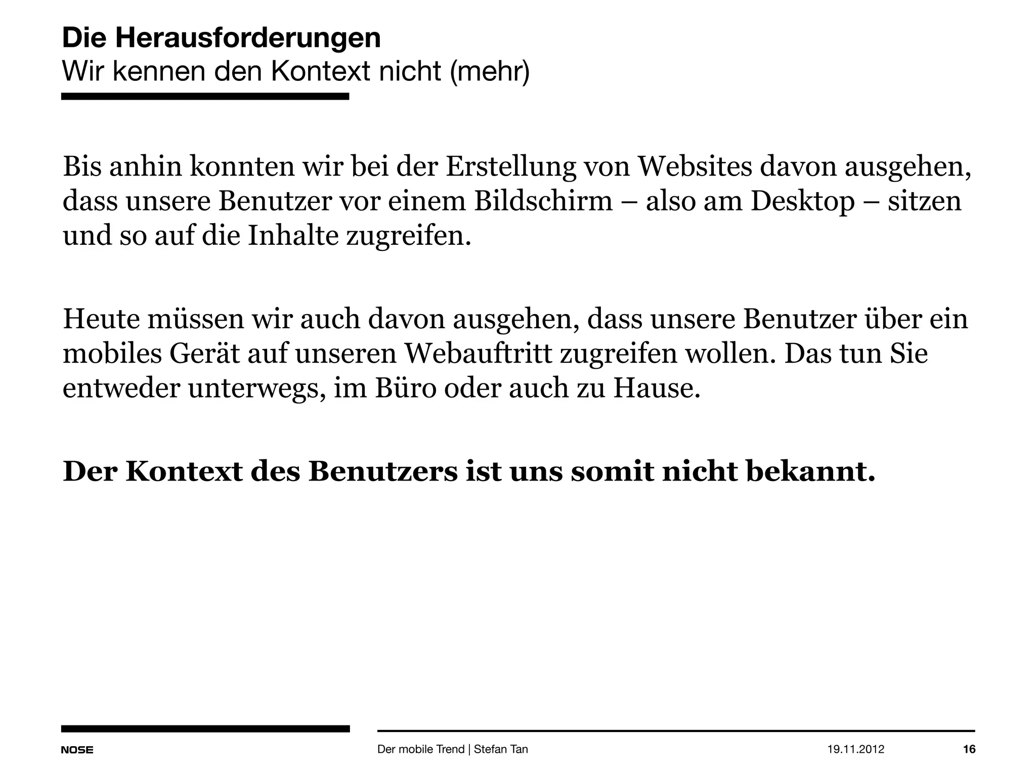 14.05.2013 16
Die Herausforderungen
Wir kennen den Kontext nicht (mehr)
Bis anhin konnten wir bei der Erstellung von Websites davon
ausgehen, dass unsere Benutzer vor einem Bildschirm – also am
Desktop – sitzen und so auf die Inhalte zugreifen.
Heute müssen wir auch davon ausgehen, dass unsere Benutzer über ein
mobiles Gerät auf unseren Webauftritt zugreifen wollen. Das tun Sie
entweder unterwegs, im Büro oder auch zu Hause.
Der Kontext des Benutzers ist uns somit nicht bekannt.
Der mobile Trend | Stefan Tan
 