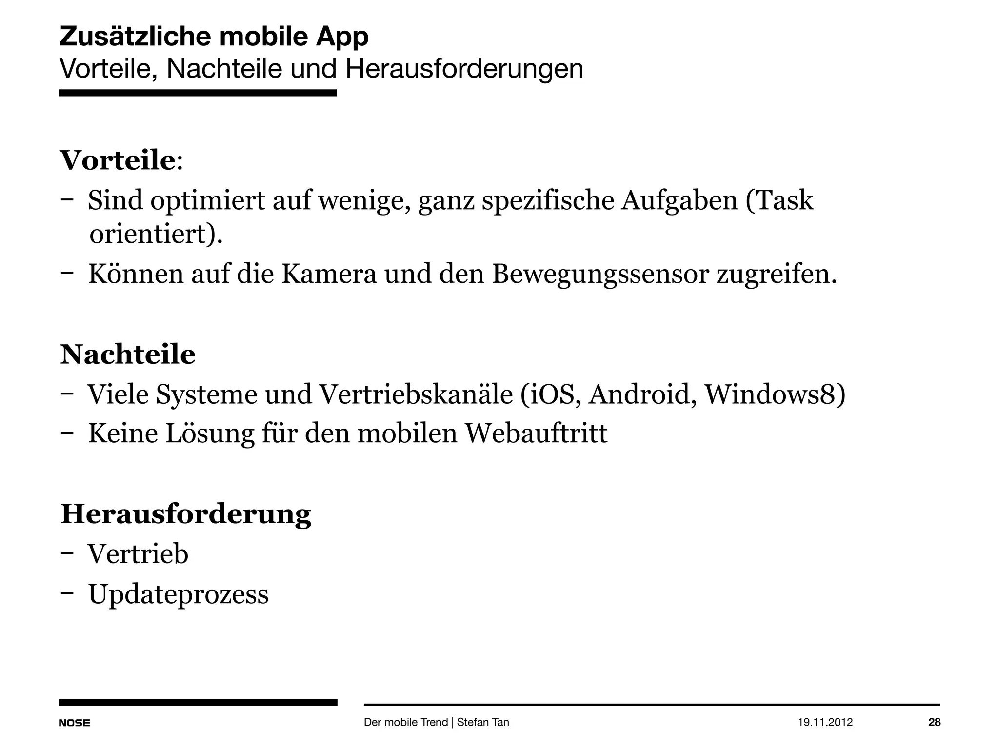 14.05.2013 28
Zusätzliche mobile App
Vorteile, Nachteile und Herausforderungen
Vorteile:
Sind optimiert auf wenige, ganz spezifische Aufgaben (Task
orientiert).
Können auf die Kamera und den Bewegungssensor zugreifen.
Nachteile
Viele Systeme und Vertriebskanäle (iOS, Android, Windows8)
Keine Lösung für den mobilen Webauftritt
Herausforderung
Vertrieb
Updateprozess
Der mobile Trend | Stefan Tan
 
