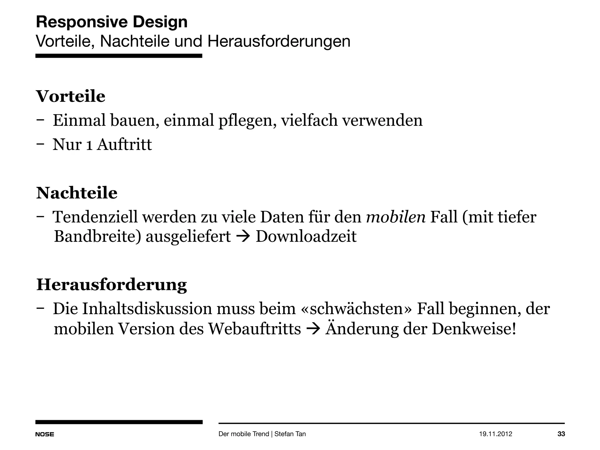 14.05.2013 33
Responsive Design
Vorteile, Nachteile und Herausforderungen
Vorteile
Einmal bauen, einmal pflegen, vielfach verwenden
Nur 1 Auftritt
Nachteile
Tendenziell werden zu viele Daten für den mobilen Fall (mit tiefer
Bandbreite) ausgeliefert  Downloadzeit
Herausforderung
Die Inhaltsdiskussion muss beim «schwächsten» Fall beginnen, der
mobilen Version des Webauftritts  Änderung der Denkweise!
Der mobile Trend | Stefan Tan
 
