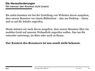 14.05.2013 16
Die Herausforderungen
Wir kennen den Kontext nicht (mehr)
Bis anhin konnten wir bei der Erstellung von Websites davon
ausgehen, dass unsere Benutzer vor einem Bildschirm – also am
Desktop – sitzen und so auf die Inhalte zugreifen.
Heute müssen wir auch davon ausgehen, dass unsere Benutzer über ein
mobiles Gerät auf unseren Webauftritt zugreifen wollen. Das tun Sie
entweder unterwegs, im Büro oder auch zu Hause.
Der Kontext des Benutzers ist uns somit nicht bekannt.
Der mobile Trend | Stefan Tan
 