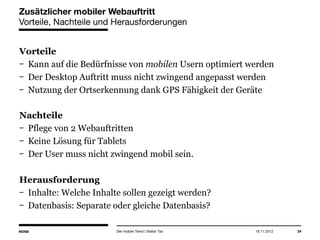 14.05.2013 24
Zusätzlicher mobiler Webauftritt
Vorteile, Nachteile und Herausforderungen
Vorteile
Kann auf die Bedürfnisse von mobilen Usern optimiert werden
Der Desktop Auftritt muss nicht zwingend angepasst werden
Nutzung der Ortserkennung dank GPS Fähigkeit der Geräte
Nachteile
Pflege von 2 Webauftritten
Keine Lösung für Tablets
Der User muss nicht zwingend mobil sein.
Herausforderung
Inhalte: Welche Inhalte sollen gezeigt werden?
Datenbasis: Separate oder gleiche Datenbasis?
Der mobile Trend | Stefan Tan
 
