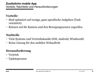 14.05.2013 28
Zusätzliche mobile App
Vorteile, Nachteile und Herausforderungen
Vorteile:
Sind optimiert auf wenige, ganz spezifische Aufgaben (Task
orientiert).
Können auf die Kamera und den Bewegungssensor zugreifen.
Nachteile
Viele Systeme und Vertriebskanäle (iOS, Android, Windows8)
Keine Lösung für den mobilen Webauftritt
Herausforderung
Vertrieb
Updateprozess
Der mobile Trend | Stefan Tan
 