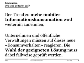14.05.2013 38
Konklusion
Und was bedeutet das?
Der Trend zu mehr mobiler
Informationskonsumation wird
weiterhin zunehmen.
Unternehmen und öffentliche
Verwaltungen müssen auf dieses neue
«Konsumverhalten» reagieren. Die
Wahl der geeigneten Lösung muss
dabei fallweise geprüft werden.
Der mobile Trend | Stefan Tan
 