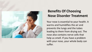 Benefits Of Choosing
Nose Disorder Treatment
Your nose is essential to your health. It
warms and humidifies the air and
prevents the lungs and the tubes
leading to them from drying out. The
nose also contains nerve cells that
help us smell. If you have a problem
with your nose, your whole body can
suffer.
 