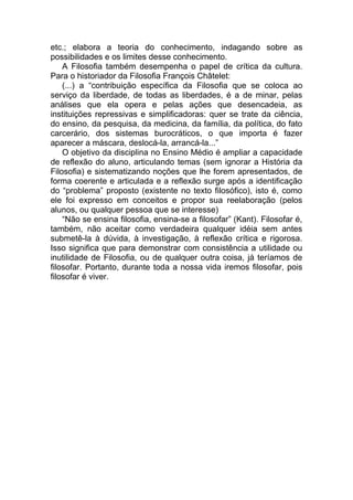 etc.; elabora a teoria do conhecimento, indagando sobre as
possibilidades e os limites desse conhecimento.
A Filosofia também desempenha o papel de crítica da cultura.
Para o historiador da Filosofia François Châtelet:
(...) a “contribuição específica da Filosofia que se coloca ao
serviço da liberdade, de todas as liberdades, é a de minar, pelas
análises que ela opera e pelas ações que desencadeia, as
instituições repressivas e simplificadoras: quer se trate da ciência,
do ensino, da pesquisa, da medicina, da família, da política, do fato
carcerário, dos sistemas burocráticos, o que importa é fazer
aparecer a máscara, deslocá-la, arrancá-la...”
O objetivo da disciplina no Ensino Médio é ampliar a capacidade
de reflexão do aluno, articulando temas (sem ignorar a História da
Filosofia) e sistematizando noções que lhe forem apresentados, de
forma coerente e articulada e a reflexão surge após a identificação
do “problema” proposto (existente no texto filosófico), isto é, como
ele foi expresso em conceitos e propor sua reelaboração (pelos
alunos, ou qualquer pessoa que se interesse)
“Não se ensina filosofia, ensina-se a filosofar” (Kant). Filosofar é,
também, não aceitar como verdadeira qualquer idéia sem antes
submetê-la à dúvida, à investigação, à reflexão crítica e rigorosa.
Isso significa que para demonstrar com consistência a utilidade ou
inutilidade de Filosofia, ou de qualquer outra coisa, já teríamos de
filosofar. Portanto, durante toda a nossa vida iremos filosofar, pois
filosofar é viver.
 