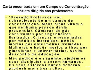Carta encontrada em um Campo de Concentração
        nazista dirigida aos professores
 • " P r e z a d o P r o fe s s o r, s o u
    s o b r e v iv e n t e d e u m c a m p o d e
    c o n c e n t r a ç a o . M e u s o lh o s v ir a m o
    q u e n e n h u m a p e s s o a d e v ia
    p r e s e n c ia r . C â m a r a s d e g á s
    c o n s t r u íd a s p o r e n g e n h e ir o s
    ilu s t r a d o s . C r ia n ç a s e n v e n e n a d a s
    p o r m é d ic o s in s t r u íd o s . B e b ê s
    m o r t o s p o r e n f e r m e ir a s t r e in a d a s .
    M u lh e r e s e b e b ê s m o r t o s a t ir o s p o r
    g in a s ia n o s e u n iv e r s it á r io s . A s s im ,
    d e s c o n f io d a e d u c a ç ã o .
 • M e u p e d id o é o s e g u in t e : a ju d e m o s
    s e u s d is c íp u lo s a s e r e m h u m a n o s .
    O s s e u s e s fo rç o s nu nc a d e ve rã o             11/18
  PALAVRA d u z i r m o n s t r o s c u l t o s ,
    pro
 