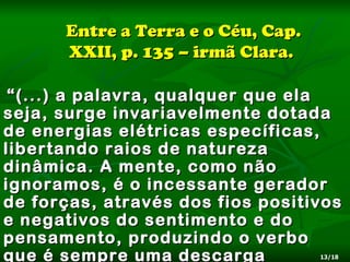 Entre a Terra e o Céu, Cap.
      XXII, p. 135 – irmã Clara.

 “ (...) a palavra, qualquer que ela
seja, surge invariavelmente dotada
de energias elétricas específicas,
libertando raios de natureza
dinâmica. A mente, como não
ignoramos, é o incessante gerador
de forças, através dos fios positivos
e negativos do sentimento e do
pensamento, produzindo o verbo
que é sempre uma descarga           13/18
 