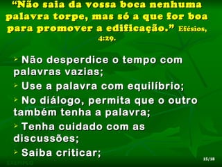 “Não saia da vossa boca nenhuma
palavra torpe, mas só a que for boa
para promover a edificação.” Efésios,
                4:29.

  Não desperdice o tempo com
 palavras vazias;
  Use a palavra com equilíbrio;

  No diálogo, permita que o outro

 também tenha a palavra;
  Tenha cuidado com as

 discussões;
  Saiba criticar;
                                     15/18
EXEMPLO
 