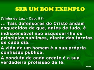 SER UM BOM EXEMPLO
(Vinha de Luz – Cap: 51)
... Tais defensores do Cristo andam
esquecidos de que, antes de tudo, é
indispensável não esquecer-lhe os
princípios sublimes, diante das tarefas
de cada dia.
A vida de um homem é a sua própria
confissão pública.
A conduta de cada crente é a sua
verdadeira profissão de fé.
                                    16/18
 