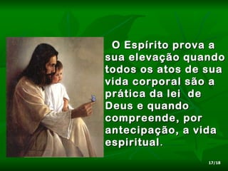O Espírito prova a
sua elevação quando
todos os atos de sua
vida corporal são a
prática da lei de
Deus e quando
compreende, por
antecipação, a vida
espiritual .
                 17/18
 