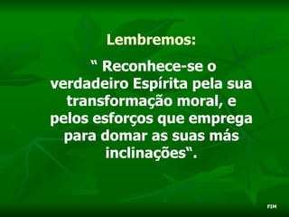 Lembremos:
      “ Reconhece-se o
verdadeiro Espírita pela sua
  transformação moral, e
pelos esforços que emprega
  para domar as suas más
        inclinações“.


                               FIM
 