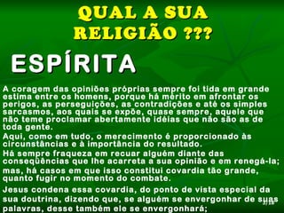 QUAL A SUA
               RELIGIÃO ???
 ESPÍRITA
A coragem das opiniões próprias sempre foi tida em grande
estima entre os homens, porque há mérito em afrontar os
perigos, as perseguições, as contradições e até os simples
sarcasmos, aos quais se expõe, quase sempre, aquele que
não teme proclamar abertamente idéias que não são as de
toda gente.
Aqui, como em tudo, o merecimento é proporcionado às
circunstâncias e à importância do resultado.
Há sempre fraqueza em recuar alguém diante das
conseqüências que lhe acarreta a sua opinião e em renegá-la;
mas, há casos em que isso constitui covardia tão grande,
quanto fugir no momento do combate.
Jesus condena essa covardia, do ponto de vista especial da
sua doutrina, dizendo que, se alguém se envergonhar de suas
                                                         3/18
palavras, desse também ele se envergonhará;
 