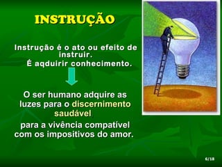 INSTRUÇÃO

Instrução é o ato ou efeito de
          instruir.
   É aqduirir conhecimento.



  O ser humano adquire as
 luzes para o discernimento
         saudável,
 para a vivência compatível
com os impositivos do amor.

                                 6/18
 