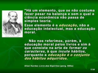 "Há um elemento, que se não costuma
fazer pesar na balança e sem o qual a
ciência econômica não passa de
simples teoria.
Esse elemento é a educação , não a
educação intelectual, mas a educação
moral.

  Não nos referimos, porém, à
educação moral pelos livros e sim à
que consiste na arte de formar os
caracteres , à que incute hábitos ,
porquanto a educação é o conjunto
dos hábitos adquiridos .

Allan Kardec Livro dos Espíritos (perg. 685a)
                                                7/18
 